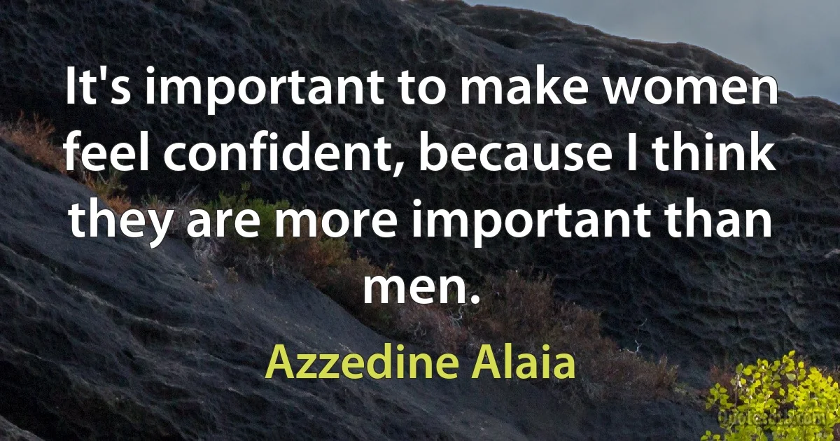 It's important to make women feel confident, because I think they are more important than men. (Azzedine Alaia)