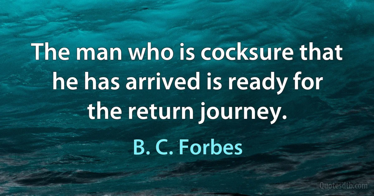 The man who is cocksure that he has arrived is ready for the return journey. (B. C. Forbes)