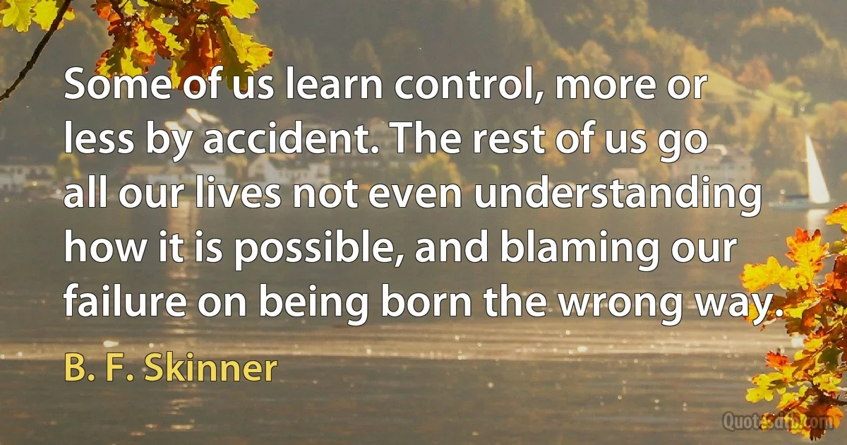 Some of us learn control, more or less by accident. The rest of us go all our lives not even understanding how it is possible, and blaming our failure on being born the wrong way. (B. F. Skinner)