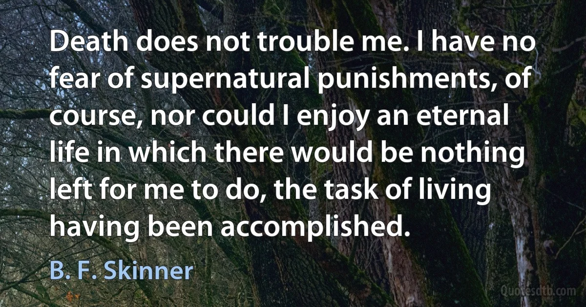 Death does not trouble me. I have no fear of supernatural punishments, of course, nor could I enjoy an eternal life in which there would be nothing left for me to do, the task of living having been accomplished. (B. F. Skinner)