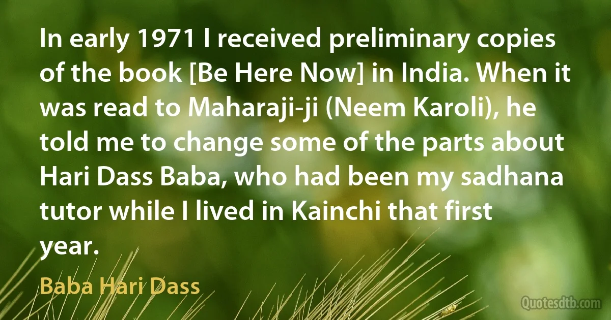 In early 1971 I received preliminary copies of the book [Be Here Now] in India. When it was read to Maharaji-ji (Neem Karoli), he told me to change some of the parts about Hari Dass Baba, who had been my sadhana tutor while I lived in Kainchi that first year. (Baba Hari Dass)