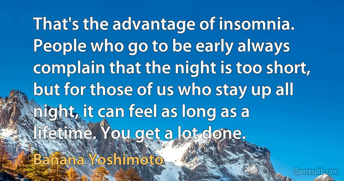 That's the advantage of insomnia. People who go to be early always complain that the night is too short, but for those of us who stay up all night, it can feel as long as a lifetime. You get a lot done. (Banana Yoshimoto)