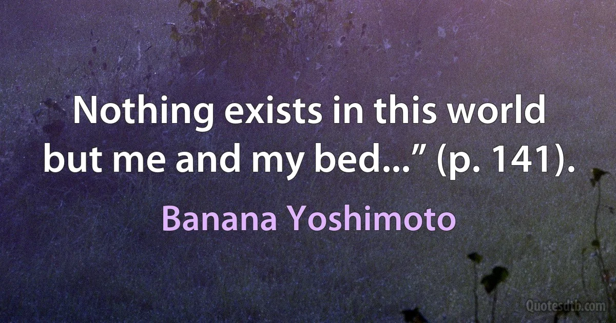 Nothing exists in this world but me and my bed...” (p. 141). (Banana Yoshimoto)