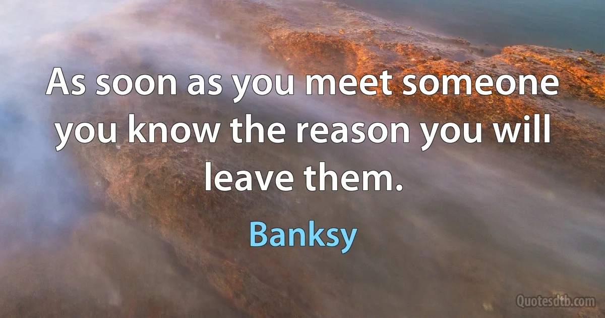 As soon as you meet someone you know the reason you will leave them. (Banksy)