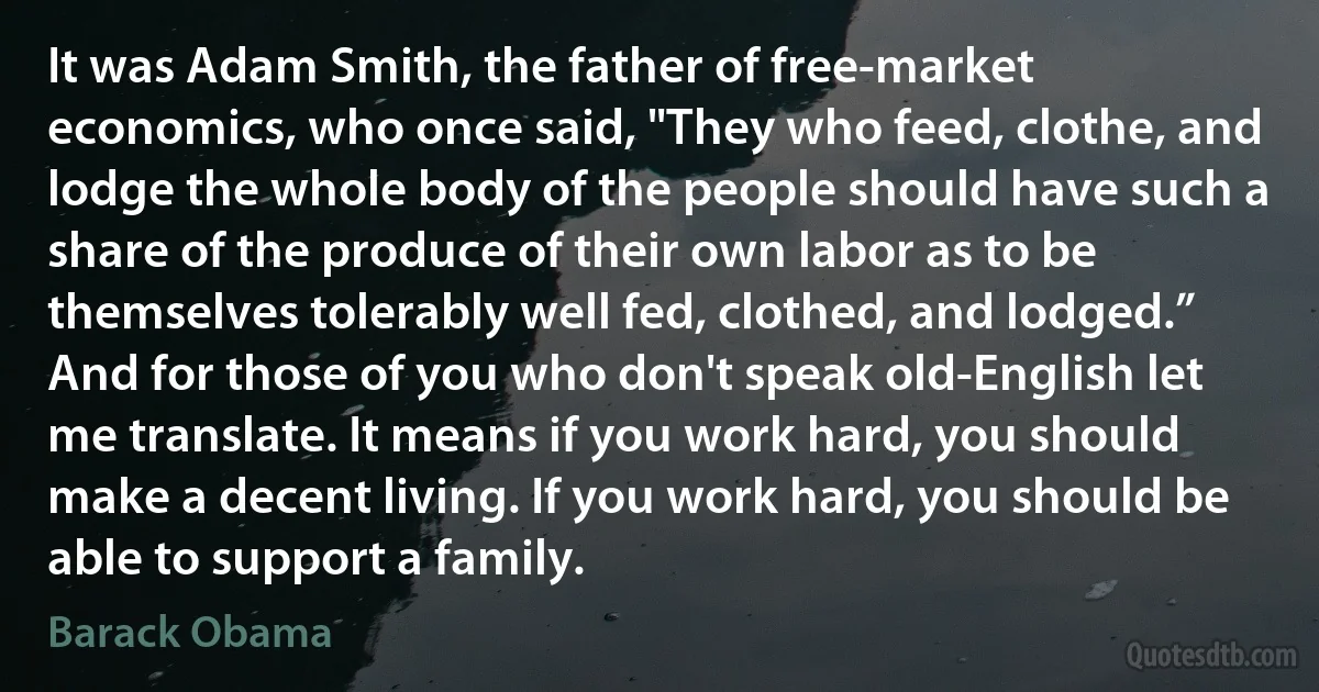 It was Adam Smith, the father of free-market economics, who once said, "They who feed, clothe, and lodge the whole body of the people should have such a share of the produce of their own labor as to be themselves tolerably well fed, clothed, and lodged.” And for those of you who don't speak old-English let me translate. It means if you work hard, you should make a decent living. If you work hard, you should be able to support a family. (Barack Obama)