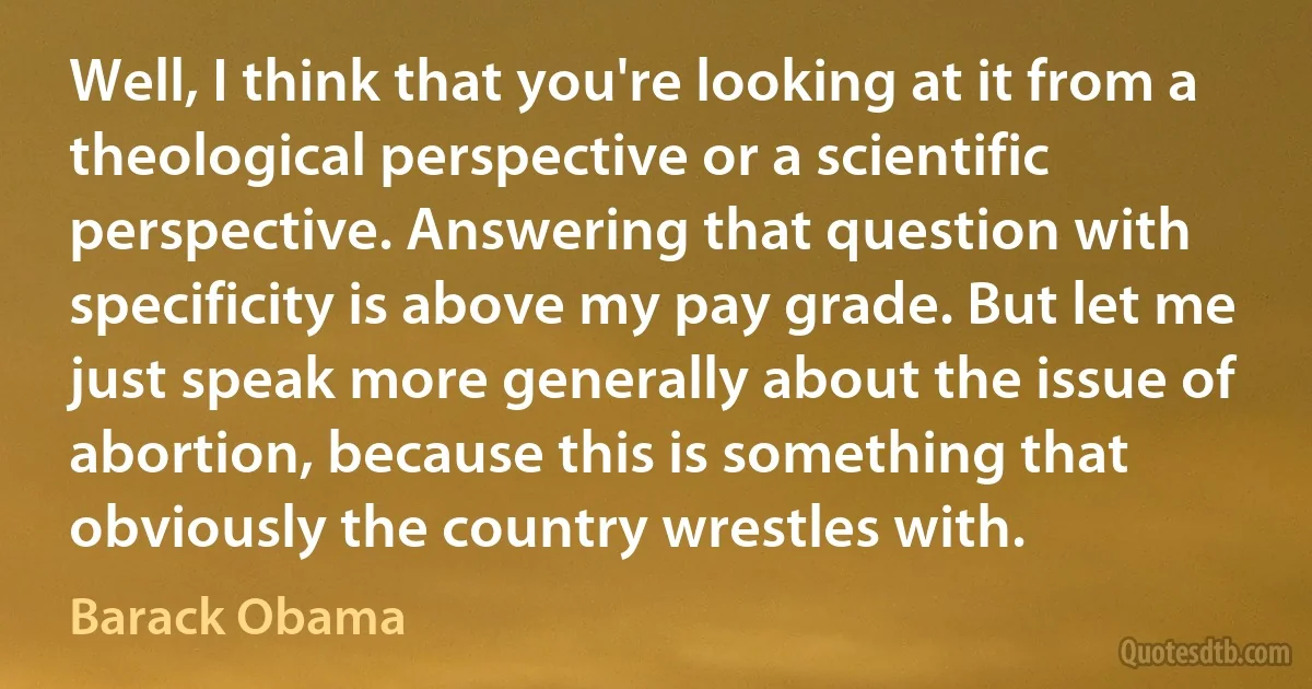 Well, I think that you're looking at it from a theological perspective or a scientific perspective. Answering that question with specificity is above my pay grade. But let me just speak more generally about the issue of abortion, because this is something that obviously the country wrestles with. (Barack Obama)