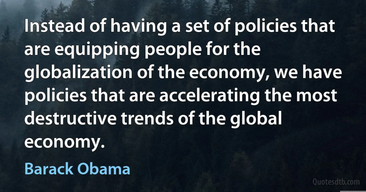 Instead of having a set of policies that are equipping people for the globalization of the economy, we have policies that are accelerating the most destructive trends of the global economy. (Barack Obama)