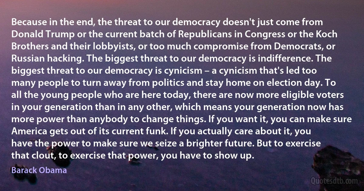 Because in the end, the threat to our democracy doesn't just come from Donald Trump or the current batch of Republicans in Congress or the Koch Brothers and their lobbyists, or too much compromise from Democrats, or Russian hacking. The biggest threat to our democracy is indifference. The biggest threat to our democracy is cynicism – a cynicism that's led too many people to turn away from politics and stay home on election day. To all the young people who are here today, there are now more eligible voters in your generation than in any other, which means your generation now has more power than anybody to change things. If you want it, you can make sure America gets out of its current funk. If you actually care about it, you have the power to make sure we seize a brighter future. But to exercise that clout, to exercise that power, you have to show up. (Barack Obama)