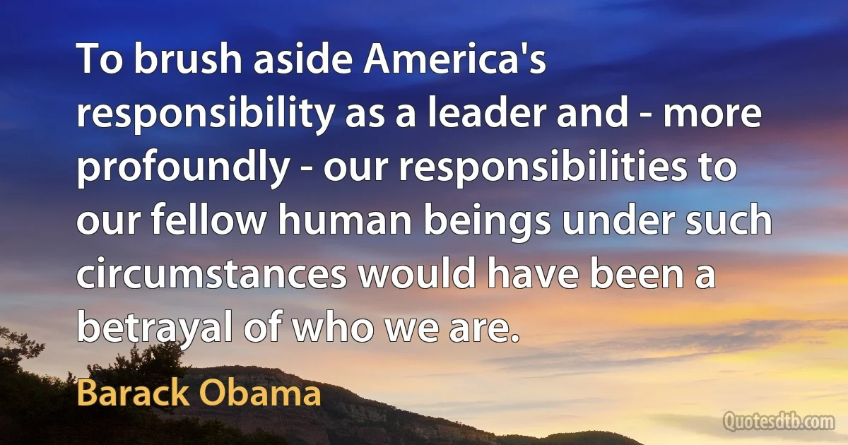 To brush aside America's responsibility as a leader and - more profoundly - our responsibilities to our fellow human beings under such circumstances would have been a betrayal of who we are. (Barack Obama)