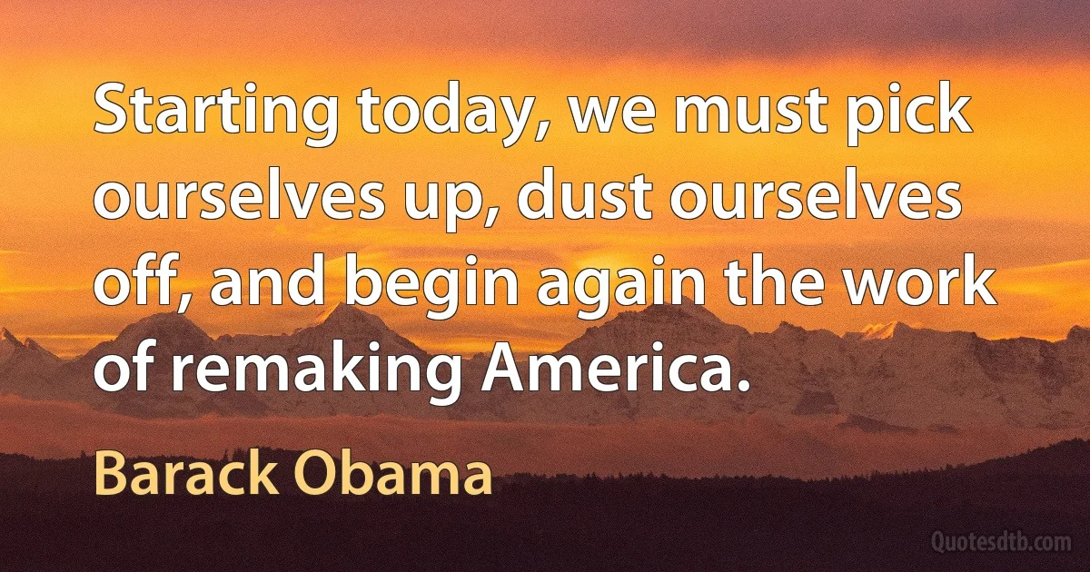 Starting today, we must pick ourselves up, dust ourselves off, and begin again the work of remaking America. (Barack Obama)