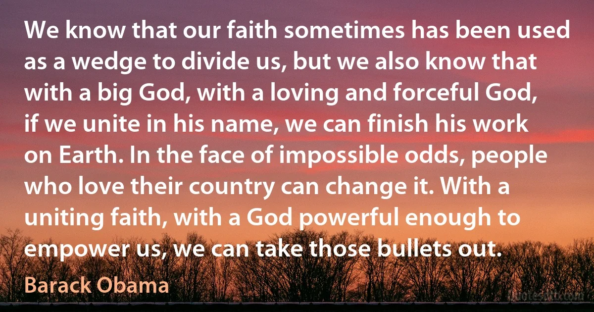 We know that our faith sometimes has been used as a wedge to divide us, but we also know that with a big God, with a loving and forceful God, if we unite in his name, we can finish his work on Earth. In the face of impossible odds, people who love their country can change it. With a uniting faith, with a God powerful enough to empower us, we can take those bullets out. (Barack Obama)