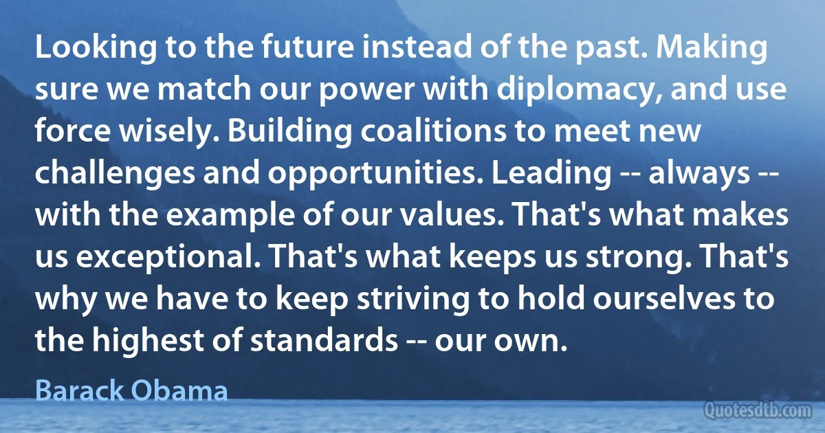 Looking to the future instead of the past. Making sure we match our power with diplomacy, and use force wisely. Building coalitions to meet new challenges and opportunities. Leading -- always -- with the example of our values. That's what makes us exceptional. That's what keeps us strong. That's why we have to keep striving to hold ourselves to the highest of standards -- our own. (Barack Obama)