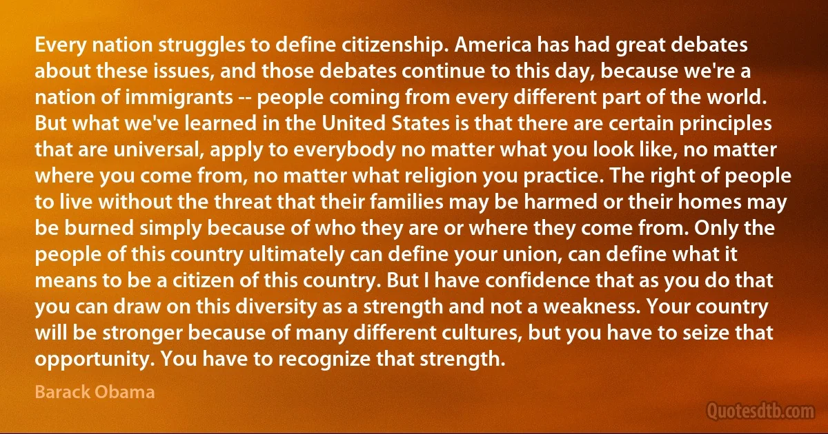 Every nation struggles to define citizenship. America has had great debates about these issues, and those debates continue to this day, because we're a nation of immigrants -- people coming from every different part of the world. But what we've learned in the United States is that there are certain principles that are universal, apply to everybody no matter what you look like, no matter where you come from, no matter what religion you practice. The right of people to live without the threat that their families may be harmed or their homes may be burned simply because of who they are or where they come from. Only the people of this country ultimately can define your union, can define what it means to be a citizen of this country. But I have confidence that as you do that you can draw on this diversity as a strength and not a weakness. Your country will be stronger because of many different cultures, but you have to seize that opportunity. You have to recognize that strength. (Barack Obama)