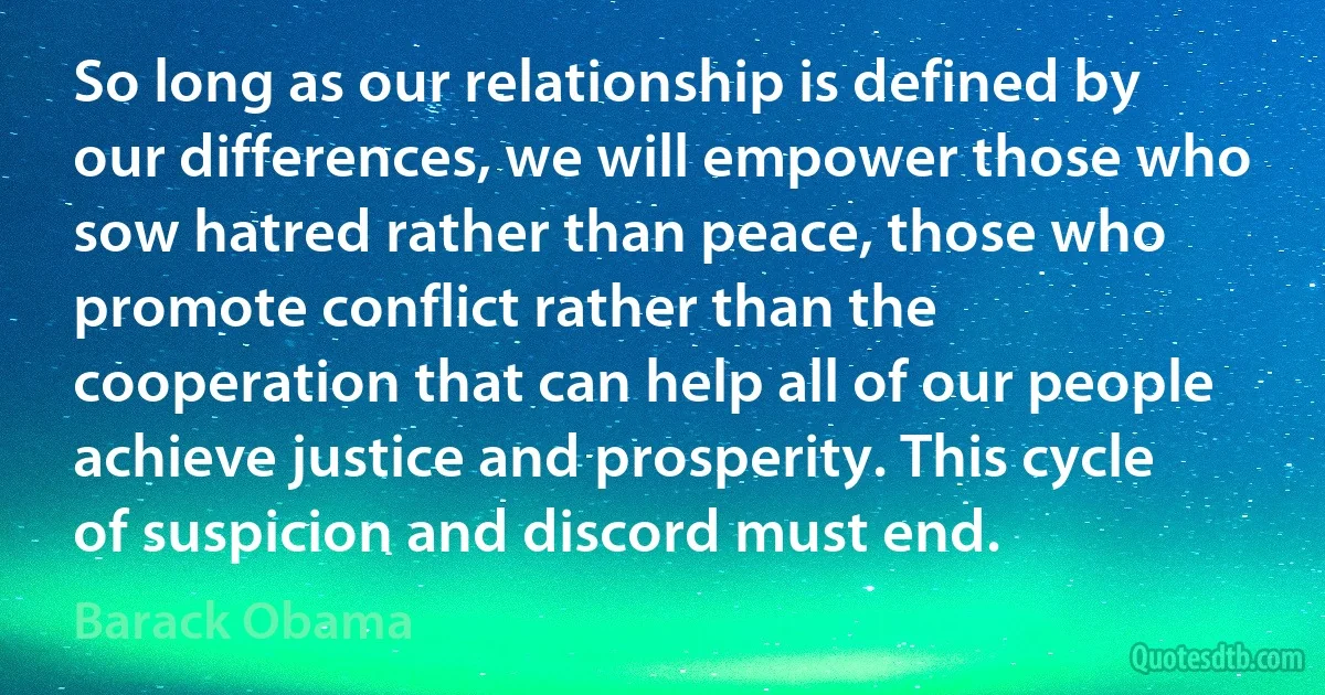 So long as our relationship is defined by our differences, we will empower those who sow hatred rather than peace, those who promote conflict rather than the cooperation that can help all of our people achieve justice and prosperity. This cycle of suspicion and discord must end. (Barack Obama)