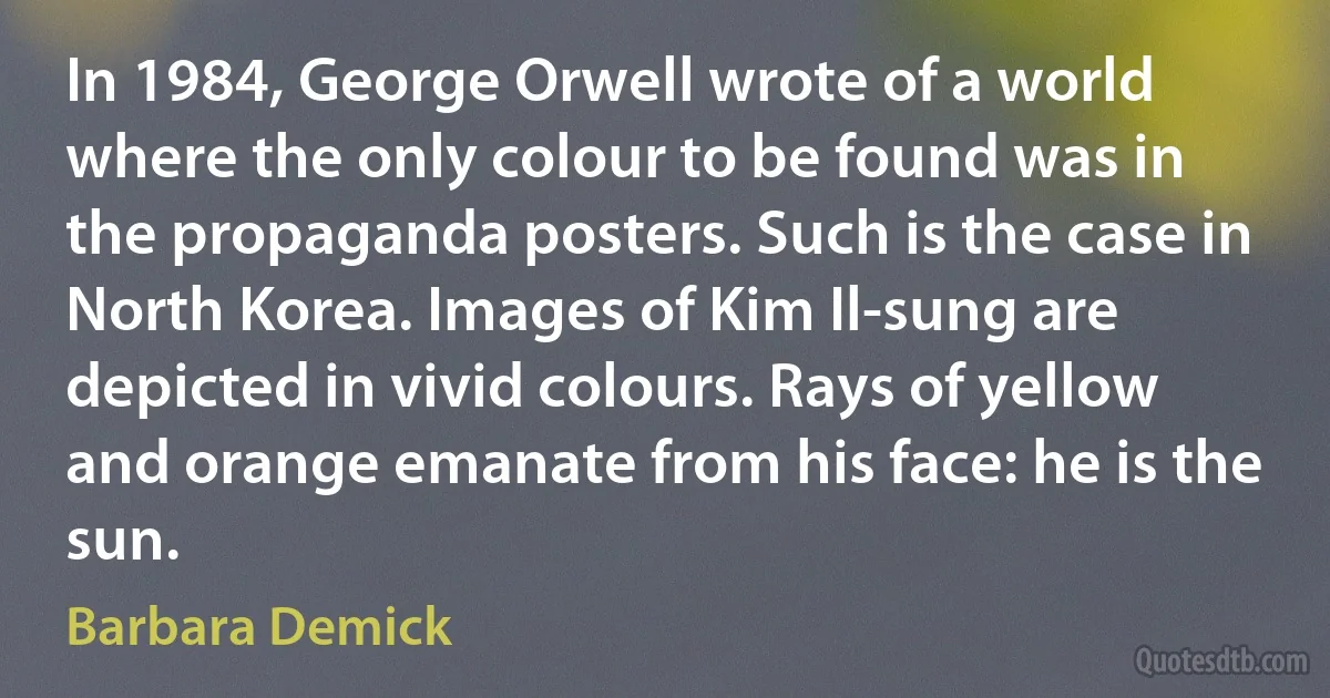 In 1984, George Orwell wrote of a world where the only colour to be found was in the propaganda posters. Such is the case in North Korea. Images of Kim Il-sung are depicted in vivid colours. Rays of yellow and orange emanate from his face: he is the sun. (Barbara Demick)