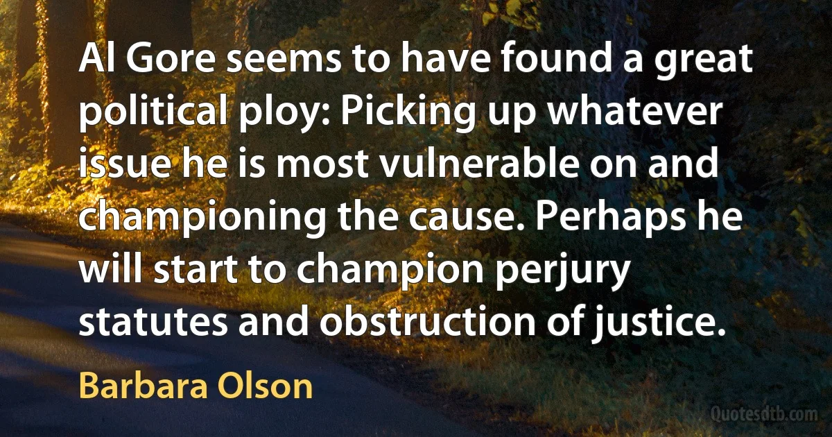 Al Gore seems to have found a great political ploy: Picking up whatever issue he is most vulnerable on and championing the cause. Perhaps he will start to champion perjury statutes and obstruction of justice. (Barbara Olson)