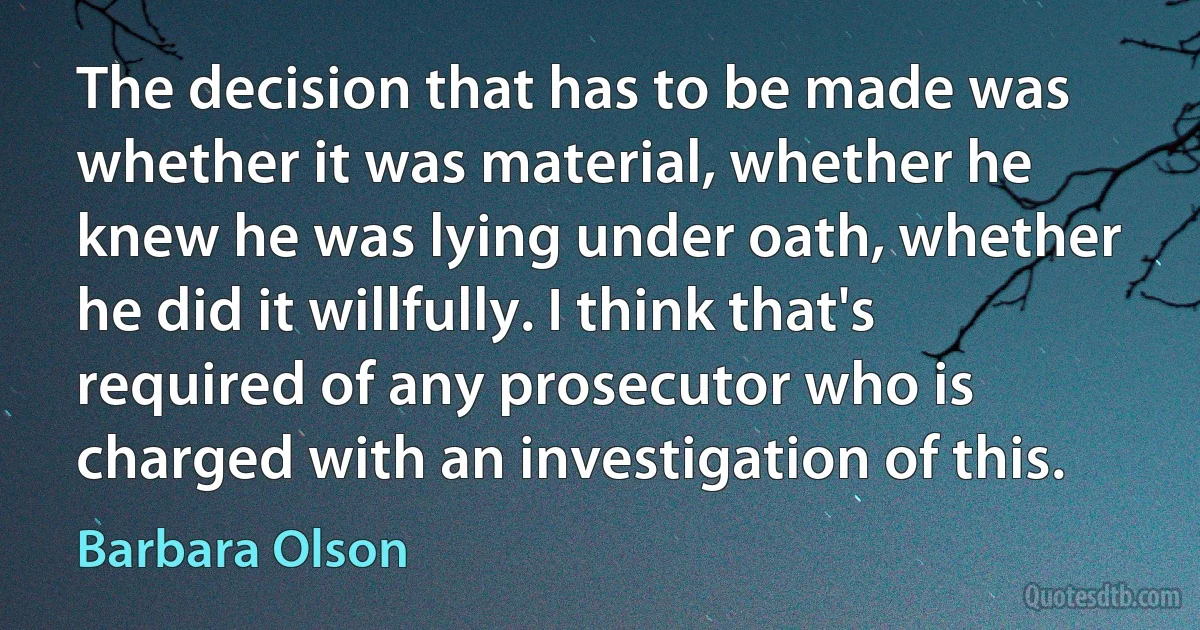 The decision that has to be made was whether it was material, whether he knew he was lying under oath, whether he did it willfully. I think that's required of any prosecutor who is charged with an investigation of this. (Barbara Olson)