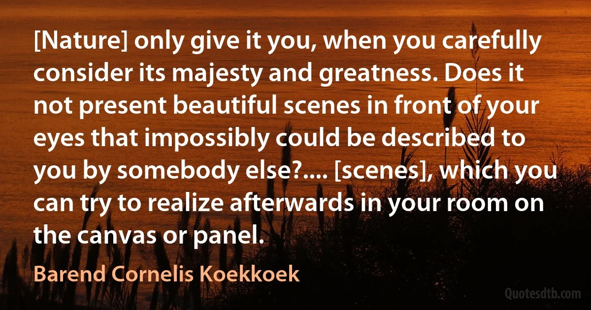 [Nature] only give it you, when you carefully consider its majesty and greatness. Does it not present beautiful scenes in front of your eyes that impossibly could be described to you by somebody else?.... [scenes], which you can try to realize afterwards in your room on the canvas or panel. (Barend Cornelis Koekkoek)