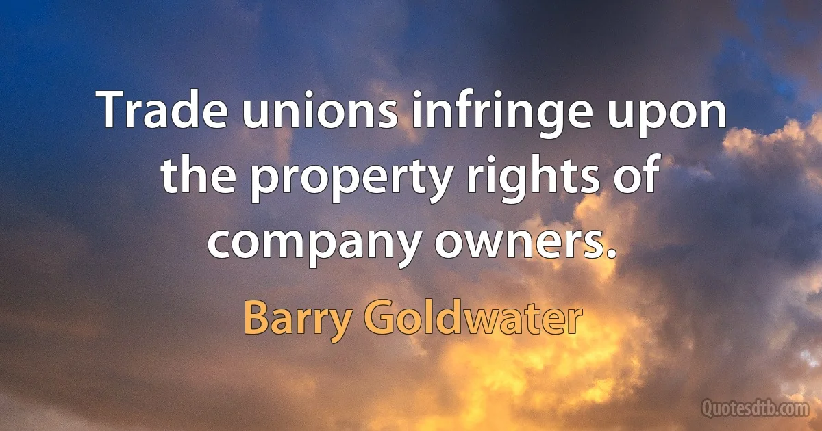 Trade unions infringe upon the property rights of company owners. (Barry Goldwater)