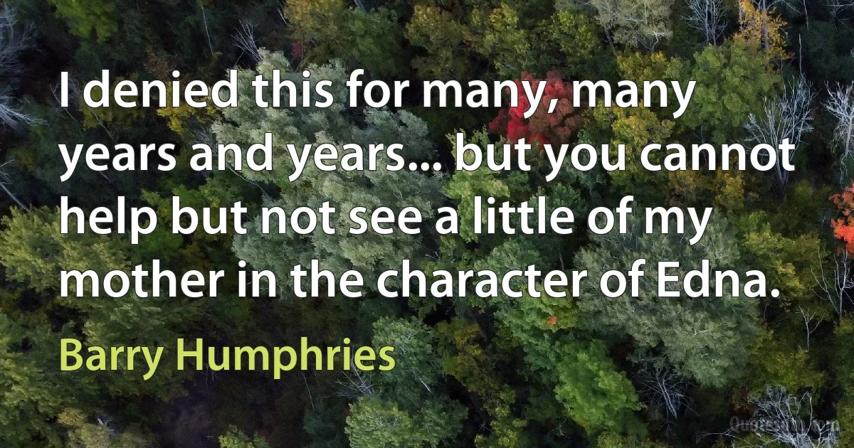 I denied this for many, many years and years... but you cannot help but not see a little of my mother in the character of Edna. (Barry Humphries)