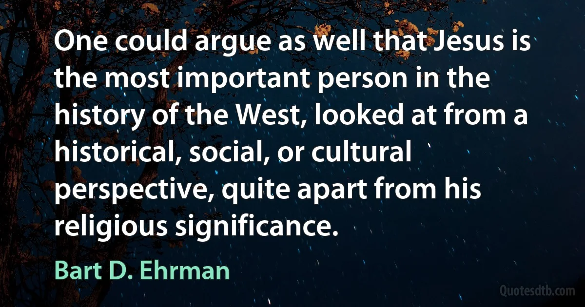 One could argue as well that Jesus is the most important person in the history of the West, looked at from a historical, social, or cultural perspective, quite apart from his religious significance. (Bart D. Ehrman)