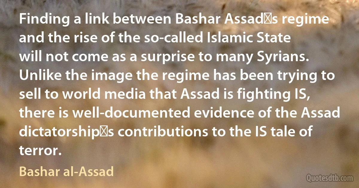 Finding a link between Bashar Assad′s regime and the rise of the so-called Islamic State will not come as a surprise to many Syrians. Unlike the image the regime has been trying to sell to world media that Assad is fighting IS, there is well-documented evidence of the Assad dictatorship′s contributions to the IS tale of terror. (Bashar al-Assad)