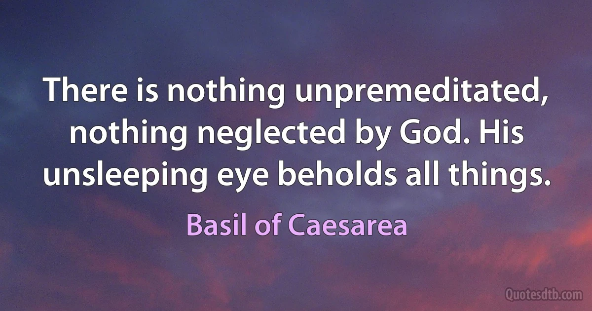 There is nothing unpremeditated, nothing neglected by God. His unsleeping eye beholds all things. (Basil of Caesarea)