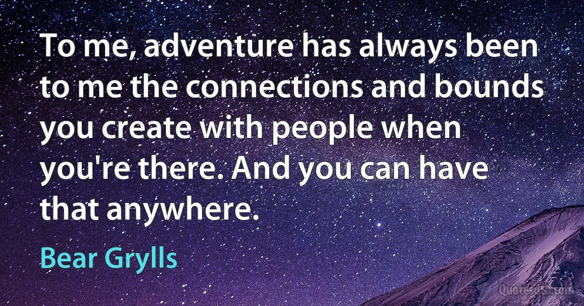 To me, adventure has always been to me the connections and bounds you create with people when you're there. And you can have that anywhere. (Bear Grylls)