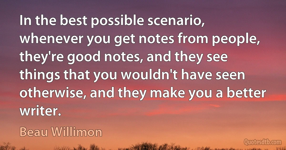 In the best possible scenario, whenever you get notes from people, they're good notes, and they see things that you wouldn't have seen otherwise, and they make you a better writer. (Beau Willimon)