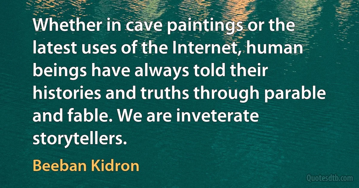 Whether in cave paintings or the latest uses of the Internet, human beings have always told their histories and truths through parable and fable. We are inveterate storytellers. (Beeban Kidron)