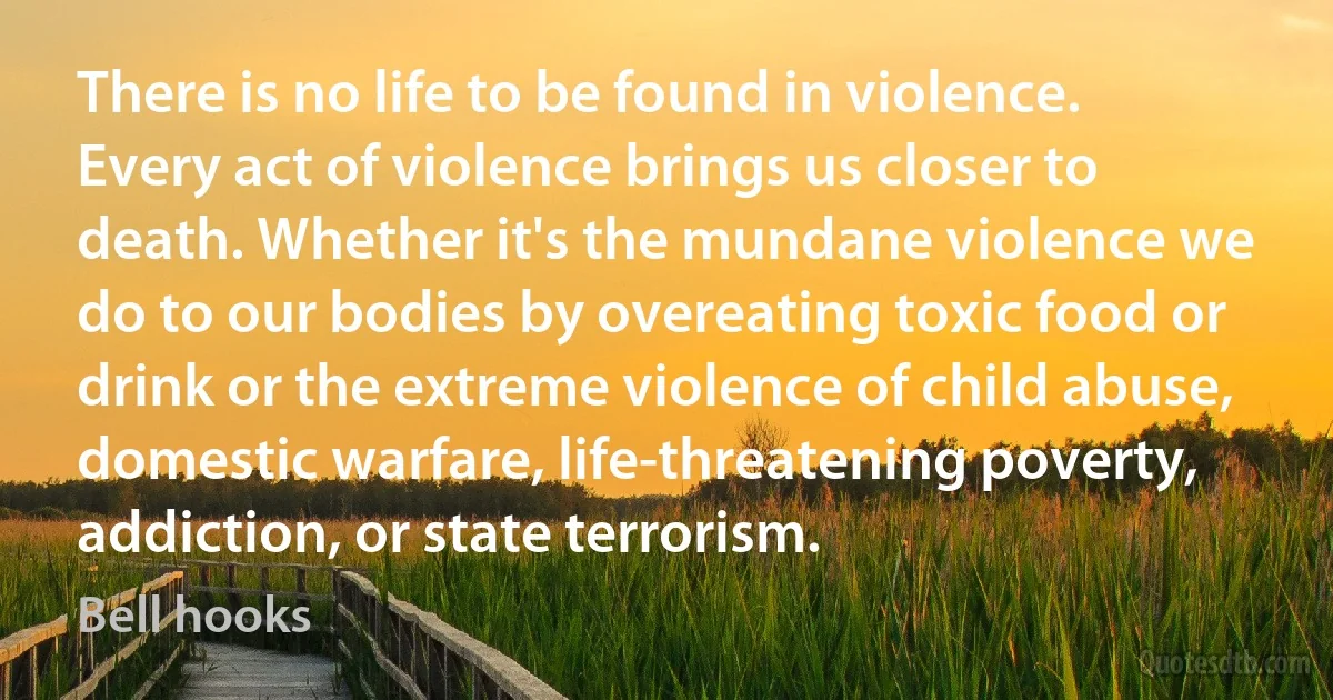 There is no life to be found in violence. Every act of violence brings us closer to death. Whether it's the mundane violence we do to our bodies by overeating toxic food or drink or the extreme violence of child abuse, domestic warfare, life-threatening poverty, addiction, or state terrorism. (Bell hooks)