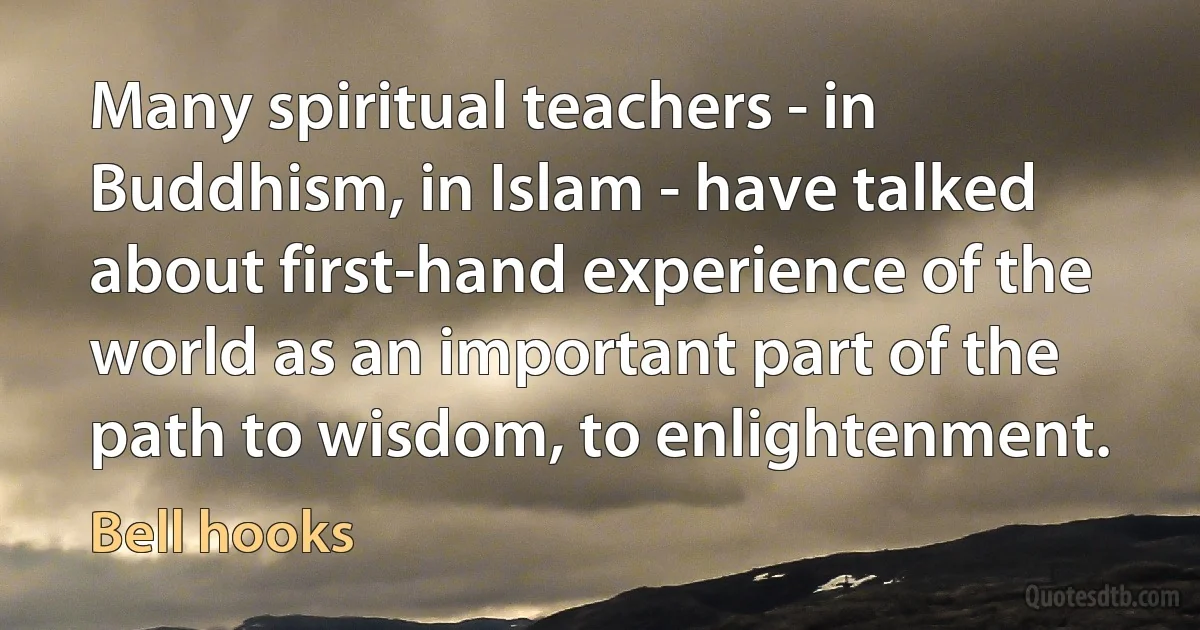 Many spiritual teachers - in Buddhism, in Islam - have talked about first-hand experience of the world as an important part of the path to wisdom, to enlightenment. (Bell hooks)