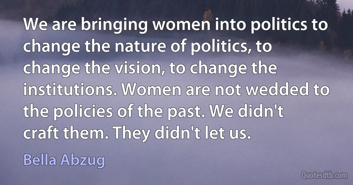 We are bringing women into politics to change the nature of politics, to change the vision, to change the institutions. Women are not wedded to the policies of the past. We didn't craft them. They didn't let us. (Bella Abzug)