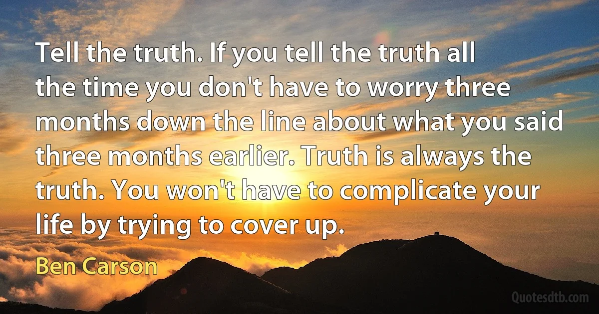 Tell the truth. If you tell the truth all the time you don't have to worry three months down the line about what you said three months earlier. Truth is always the truth. You won't have to complicate your life by trying to cover up. (Ben Carson)