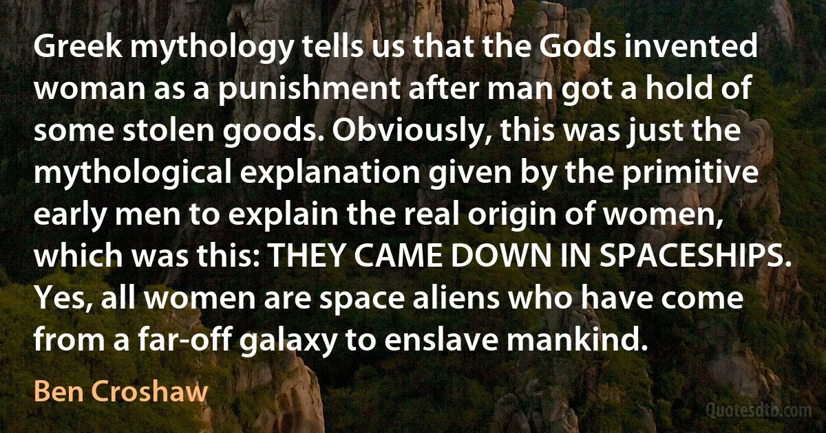 Greek mythology tells us that the Gods invented woman as a punishment after man got a hold of some stolen goods. Obviously, this was just the mythological explanation given by the primitive early men to explain the real origin of women, which was this: THEY CAME DOWN IN SPACESHIPS. Yes, all women are space aliens who have come from a far-off galaxy to enslave mankind. (Ben Croshaw)