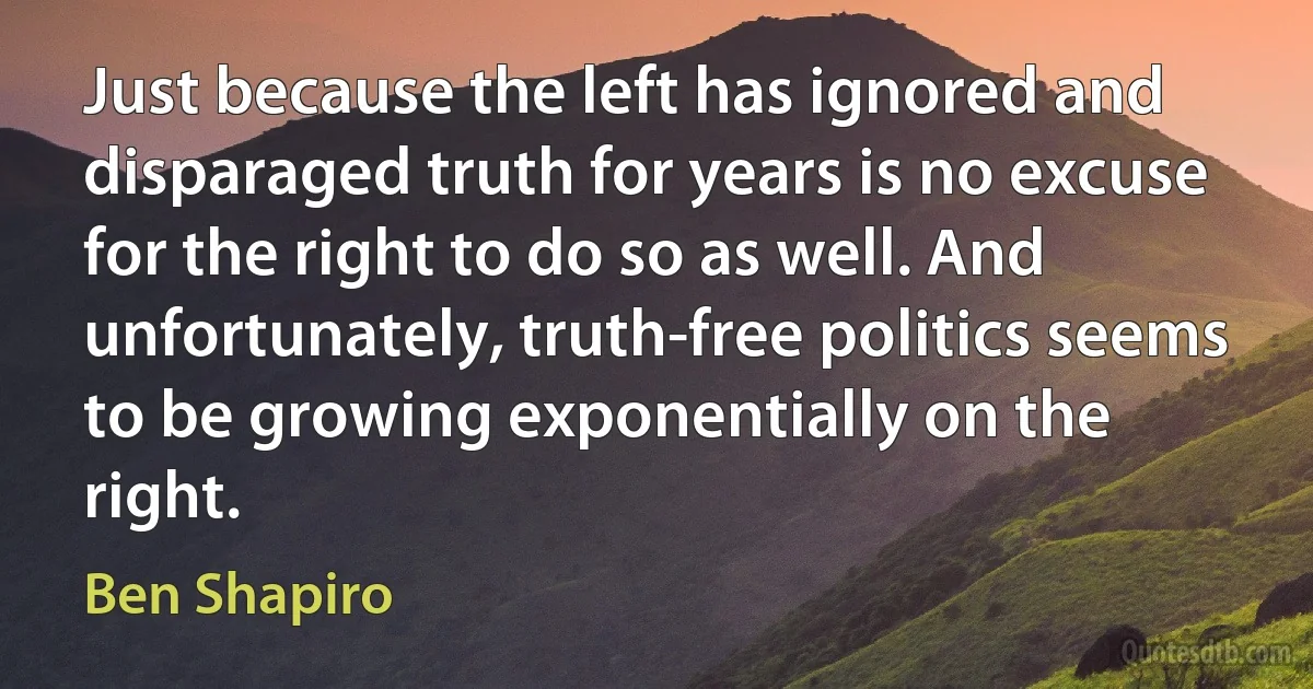 Just because the left has ignored and disparaged truth for years is no excuse for the right to do so as well. And unfortunately, truth-free politics seems to be growing exponentially on the right. (Ben Shapiro)