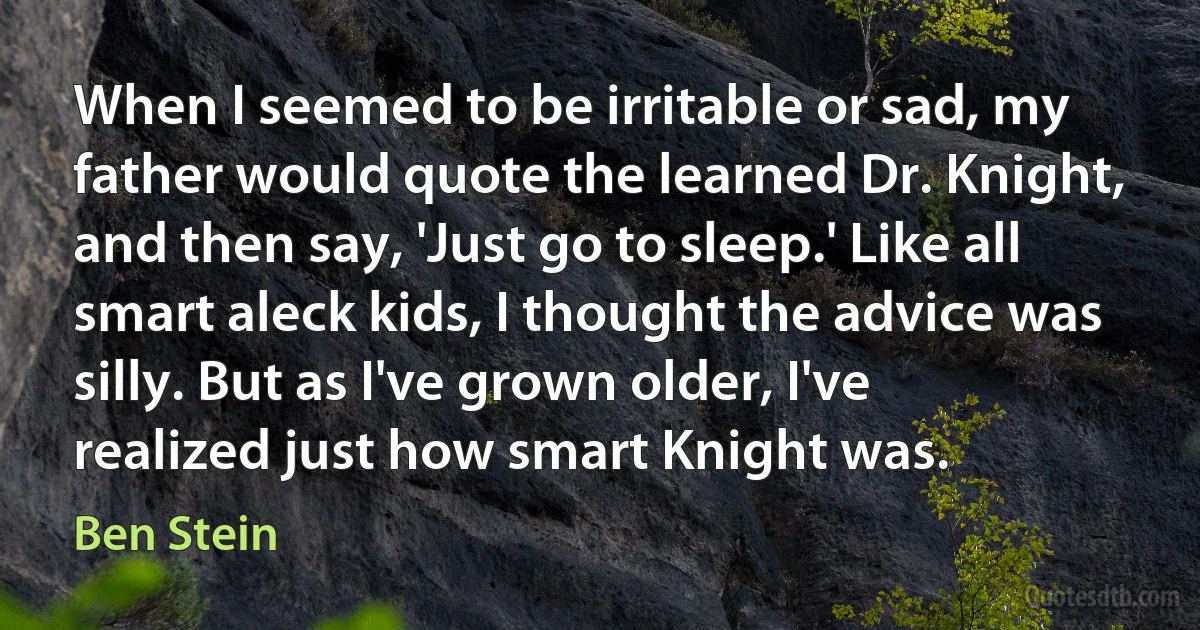 When I seemed to be irritable or sad, my father would quote the learned Dr. Knight, and then say, 'Just go to sleep.' Like all smart aleck kids, I thought the advice was silly. But as I've grown older, I've realized just how smart Knight was. (Ben Stein)