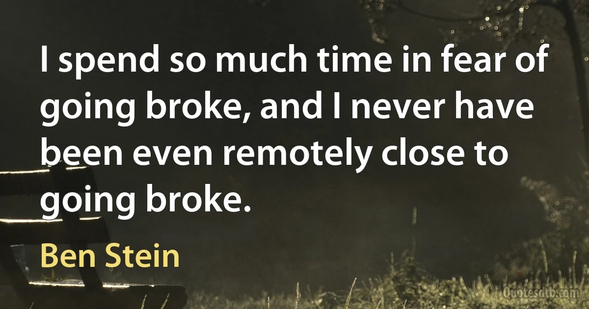 I spend so much time in fear of going broke, and I never have been even remotely close to going broke. (Ben Stein)