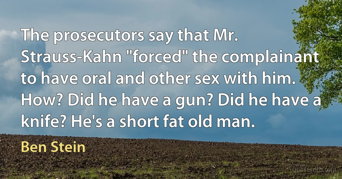 The prosecutors say that Mr. Strauss-Kahn "forced" the complainant to have oral and other sex with him. How? Did he have a gun? Did he have a knife? He's a short fat old man. (Ben Stein)