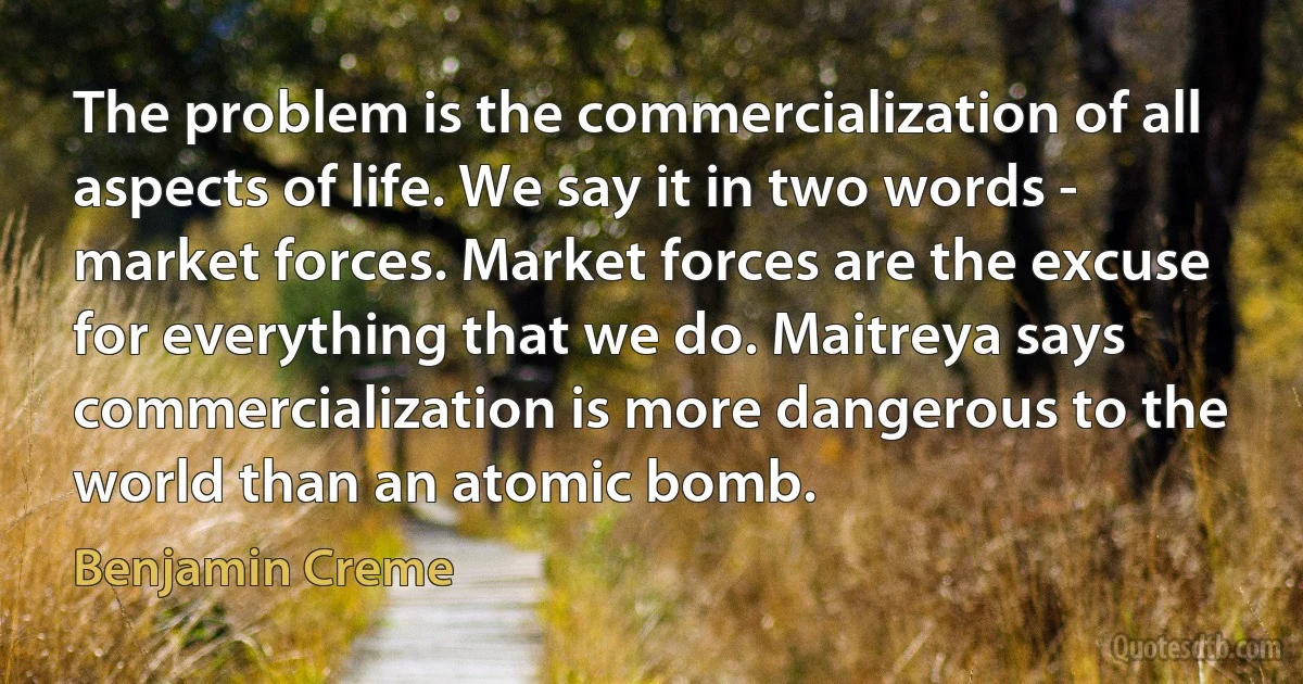 The problem is the commercialization of all aspects of life. We say it in two words - market forces. Market forces are the excuse for everything that we do. Maitreya says commercialization is more dangerous to the world than an atomic bomb. (Benjamin Creme)