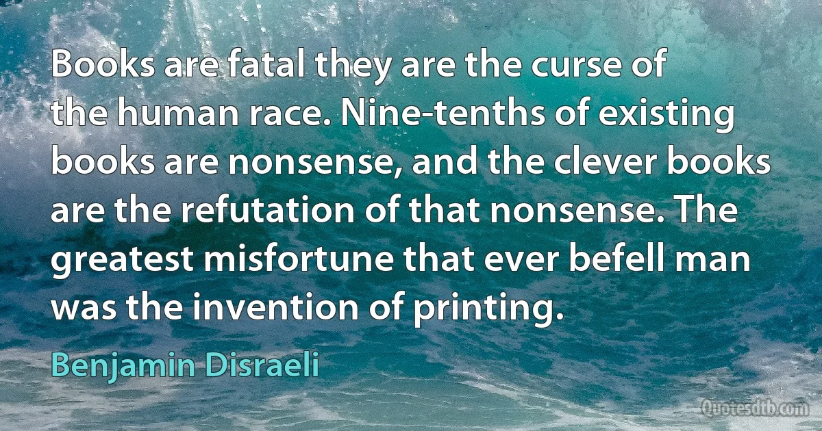 Books are fatal they are the curse of the human race. Nine-tenths of existing books are nonsense, and the clever books are the refutation of that nonsense. The greatest misfortune that ever befell man was the invention of printing. (Benjamin Disraeli)