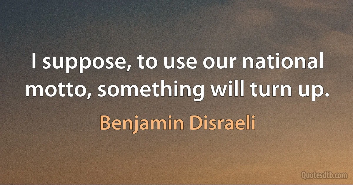 I suppose, to use our national motto, something will turn up. (Benjamin Disraeli)