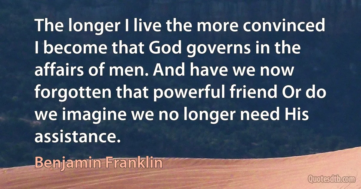 The longer I live the more convinced I become that God governs in the affairs of men. And have we now forgotten that powerful friend Or do we imagine we no longer need His assistance. (Benjamin Franklin)