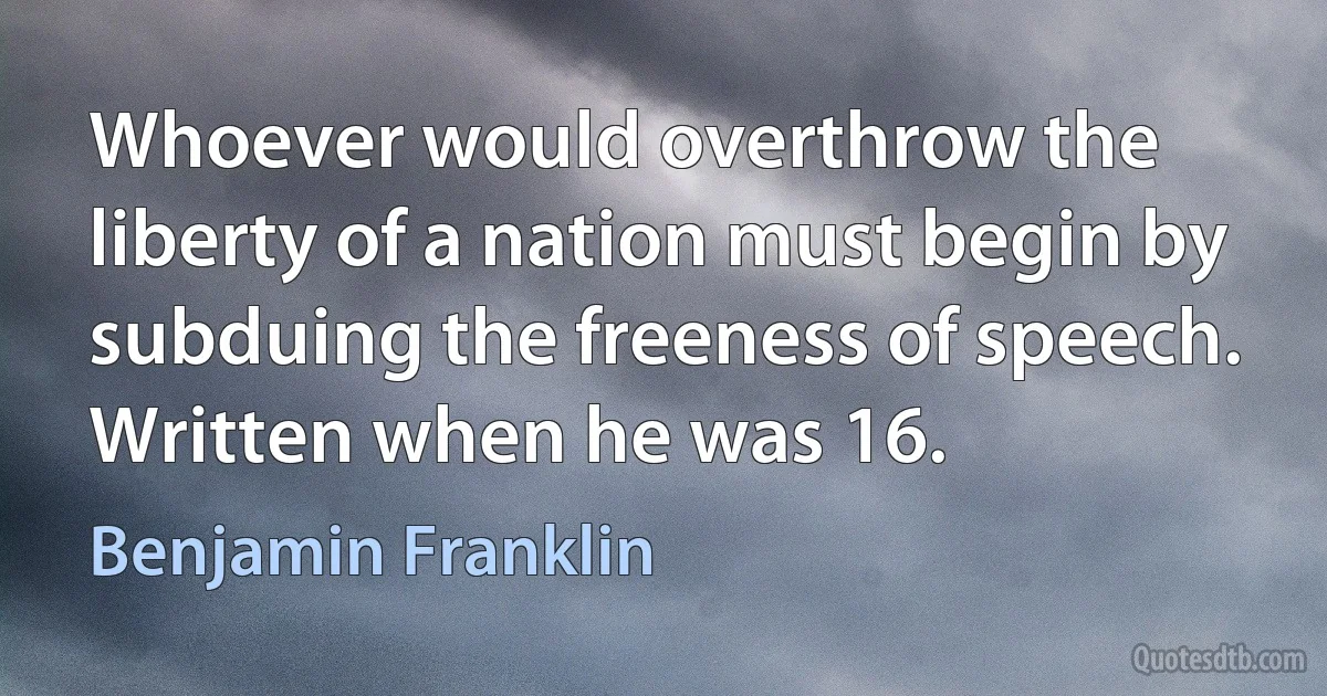 Whoever would overthrow the liberty of a nation must begin by subduing the freeness of speech. Written when he was 16. (Benjamin Franklin)