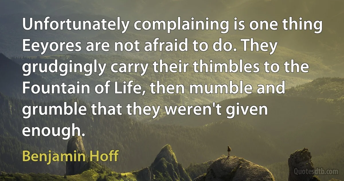 Unfortunately complaining is one thing Eeyores are not afraid to do. They grudgingly carry their thimbles to the Fountain of Life, then mumble and grumble that they weren't given enough. (Benjamin Hoff)