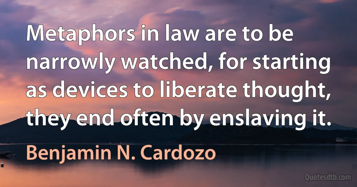 Metaphors in law are to be narrowly watched, for starting as devices to liberate thought, they end often by enslaving it. (Benjamin N. Cardozo)