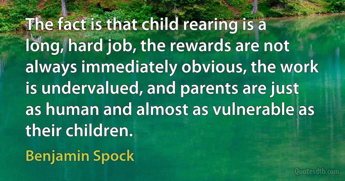 The fact is that child rearing is a long, hard job, the rewards are not always immediately obvious, the work is undervalued, and parents are just as human and almost as vulnerable as their children. (Benjamin Spock)