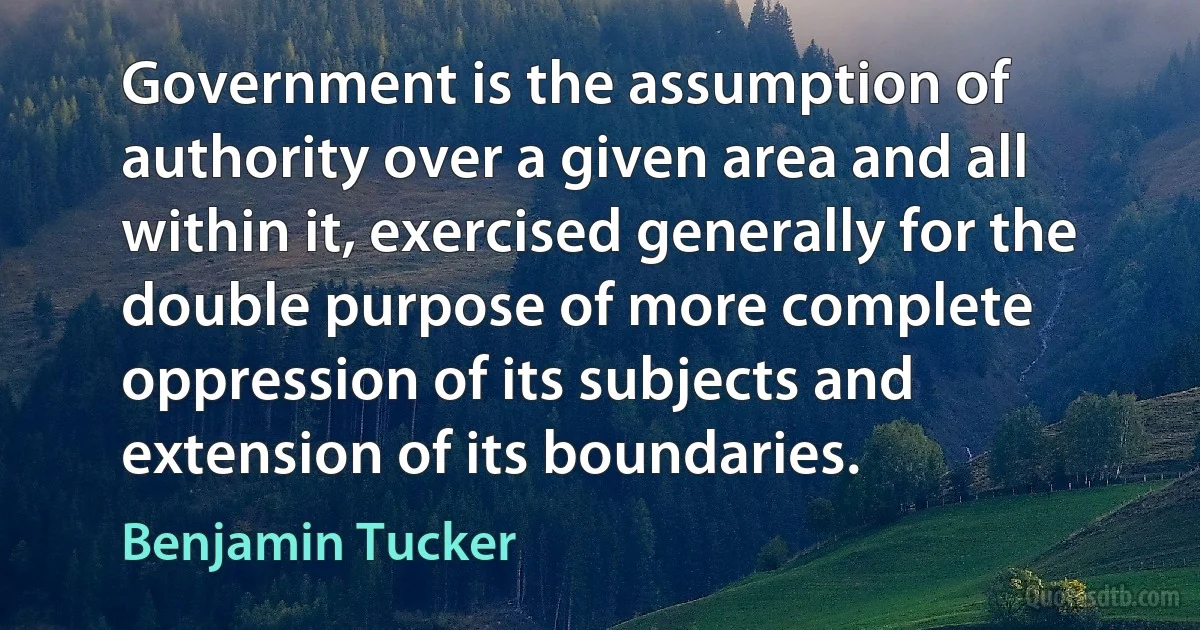 Government is the assumption of authority over a given area and all within it, exercised generally for the double purpose of more complete oppression of its subjects and extension of its boundaries. (Benjamin Tucker)