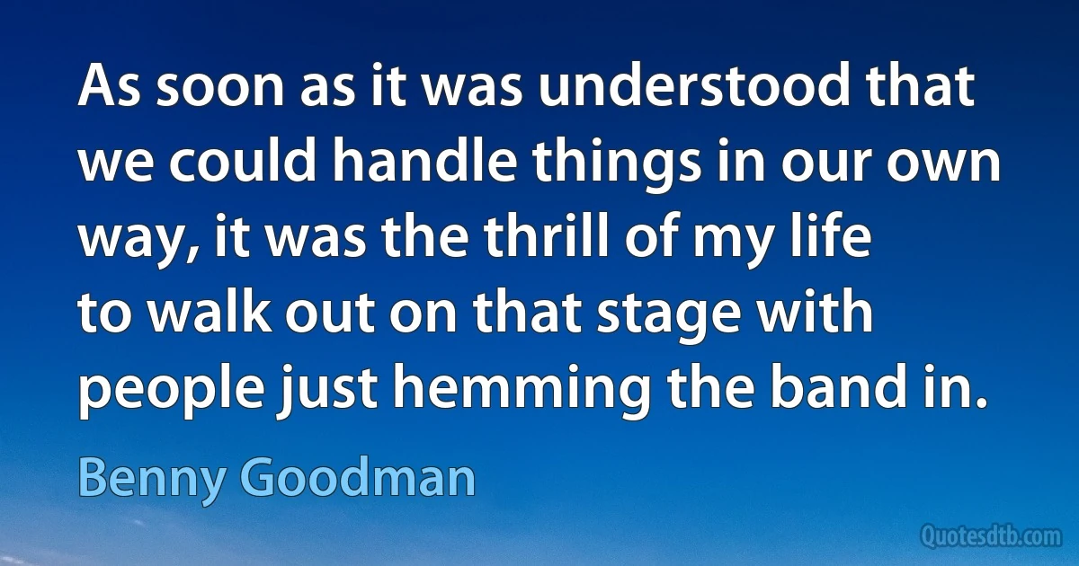 As soon as it was understood that we could handle things in our own way, it was the thrill of my life to walk out on that stage with people just hemming the band in. (Benny Goodman)