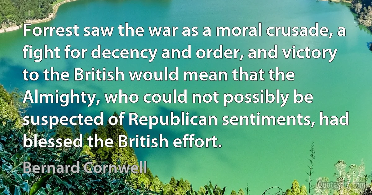 Forrest saw the war as a moral crusade, a fight for decency and order, and victory to the British would mean that the Almighty, who could not possibly be suspected of Republican sentiments, had blessed the British effort. (Bernard Cornwell)